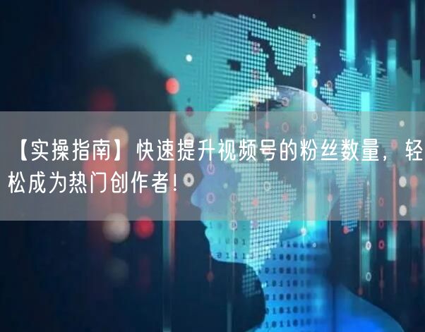 【实操指南】快速提升视频号的粉丝数量，轻松成为热门创作者！