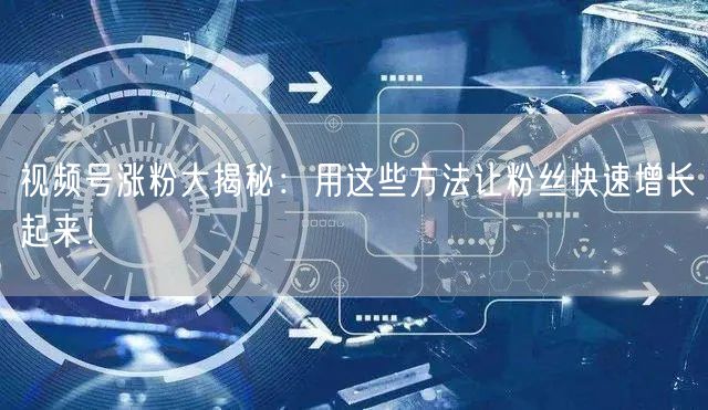 视频号涨粉大揭秘：用这些方法让粉丝快速增长起来！